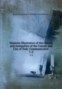 Memoirs Illustrative of the History and Antiquities of the County and City of York: Communicated .. 1-2