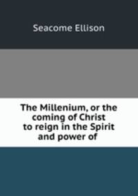 The Millenium, or the coming of Christ to reign in the Spirit and power of .