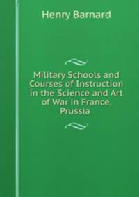 Military Schools and Courses of Instruction in the Science and Art of War in France, Prussia .