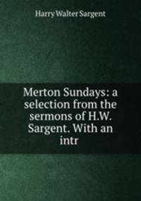 Merton Sundays: a selection from the sermons of H.W. Sargent. With an intr .