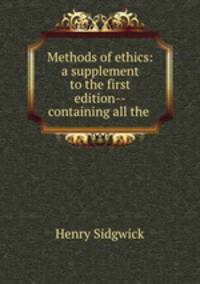 Methods of ethics: a supplement to the first edition--containing all the .