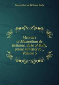 Memoirs of Maximilian de Bethune, duke of Sully, prime minister to ., Volume 5