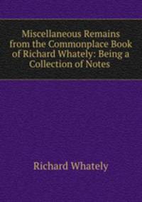 Miscellaneous Remains from the Commonplace Book of Richard Whately: Being a Collection of Notes .