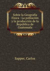 Sobre la Geografia Fisica : La poblacion y la produccion de la Republica de Guatemala