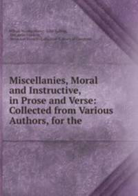 Miscellanies, Moral and Instructive, in Prose and Verse: Collected from Various Authors, for the .