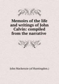 Memoirs of the life and writings of John Calvin: compiled from the narrative .