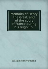 Memoirs of Henry the Great, and of the court of France during his reign: In .