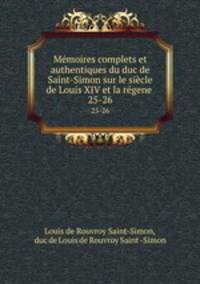 Mmoires complets et authentiques du duc de Saint-Simon sur le sicle de Louis XIV et la rgene .. 25-26