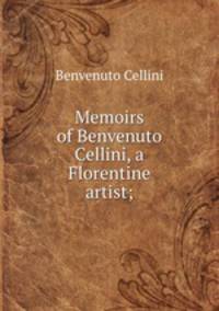 Memoirs of Benvenuto Cellini, a Florentine artist;