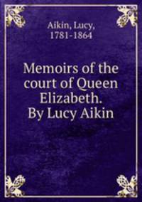Memoirs of the court of Queen Elizabeth. By Lucy Aikin