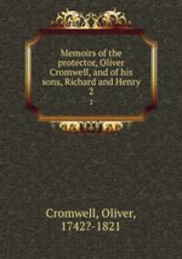 Memoirs of the protector, Oliver Cromwell, and of his sons, Richard and Henry. 2
