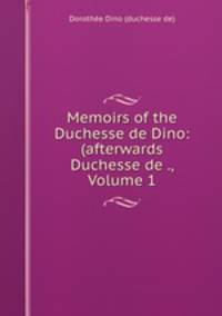 Memoirs of the Duchesse de Dino: (afterwards Duchesse de ., Volume 1