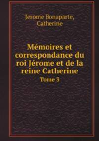 Mmoires et correspondance du roi Jrome et de la reine Catherine. Tome 3