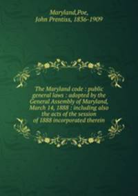 The Maryland code : public general laws : adopted by the General Assembly of Maryland, March 14, 1888 : including also the acts of the session of 1888 incorporated therein.