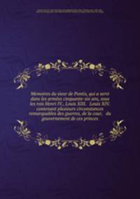 Memoires du sieur de Pontis, qui a servi dans les arme?es cinquante-six ans, sous les rois Henri IV., Louis XIII. & Louis XIV. contenant plusieurs circonstances remarquables des guerres, de la cour, & du gouvernement de ces princes