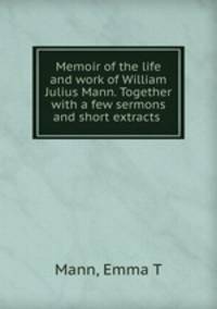 Memoir of the life and work of William Julius Mann. Together with a few sermons and short extracts