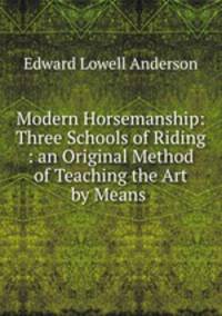 Modern Horsemanship: Three Schools of Riding : an Original Method of Teaching the Art by Means .