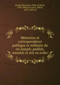 Memoires et correspondance politique et militaire du roi Joseph; publies, annotes et mis en ordre