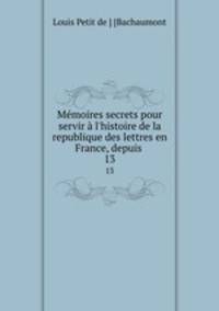 Mmoires secrets pour servir l`histoire de la republique des lettres en France, depuis .. 13