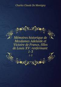 Mmoires historique de Mesdames Adelade et Victoire de France, filles de Louis XV: renfermant .. 1-3