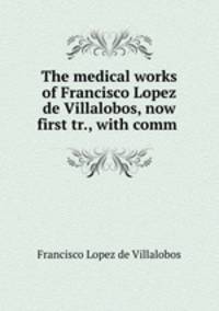 The medical works of Francisco Lopez de Villalobos, now first tr., with comm .