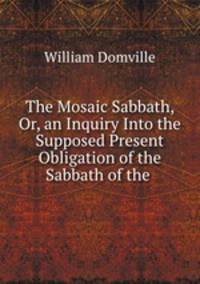 The Mosaic Sabbath, Or, an Inquiry Into the Supposed Present Obligation of the Sabbath of the .