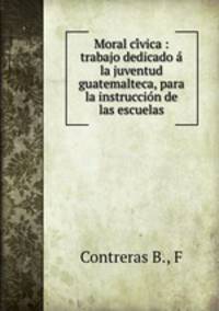 Moral ci?vica : trabajo dedicado a? la juventud guatemalteca, para la instruccio?n de las escuelas