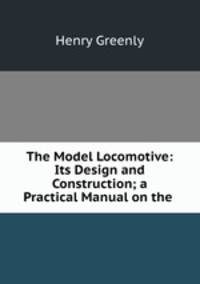 The Model Locomotive: Its Design and Construction; a Practical Manual on the .