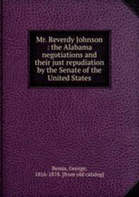 Mr. Reverdy Johnson : the Alabama negotiations and their just repudiation by the Senate of the United States