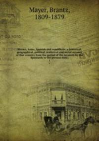 Mexico, Aztec, Spanish and republican: a historical, geographical, political, statistical and social account of that country from the period of the invasion by the Spaniards to the present time;. 1