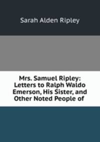 Mrs. Samuel Ripley: Letters to Ralph Waldo Emerson, His Sister, and Other Noted People of .