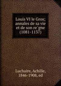 Louis VI le Gros; annales de sa vie et de son re?gne (1081-1137)