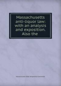 Massachusetts anti-liquor law: with an analysis and exposition. Also the .