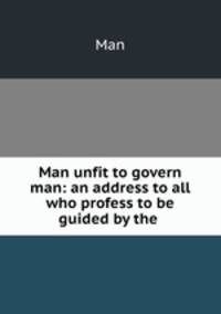 Man unfit to govern man: an address to all who profess to be guided by the .