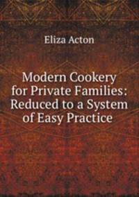 Modern Cookery for Private Families: Reduced to a System of Easy Practice .