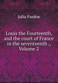 Louis the Fourteenth, and the court of France in the seventeenth ., Volume 2