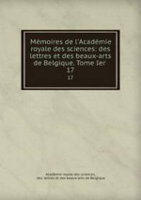 Mmoires de l`Acadmie royale des sciences: des lettres et des beaux-arts de Belgique. Tome Ier .. 17