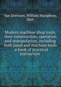 Modern machine shop tools, their construction, operation and manipulation, including both hand and machine tools . a book of practical instruction