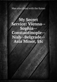 My Secret Service: Vienna--Sophia--Constantinople--Nish--Belgrade--Asia Minor, Etc.