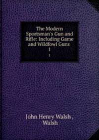 The Modern Sportsman`s Gun and Rifle: Including Game and Wildfowl Guns .. 1