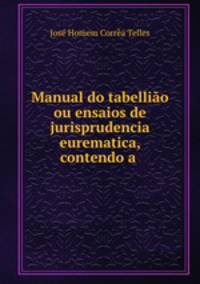 Manual do tabelliao ou ensaios de jurisprudencia eurematica, contendo a .