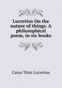 Lucretius On the nature of things. A philosophical poem, in six books