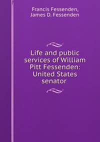 Life and public services of William Pitt Fessenden: United States senator .