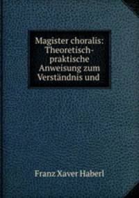 Magister choralis: Theoretisch-praktische Anweisung zum Verstandnis und .