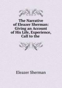 The Narrative of Eleazer Sherman: Giving an Account of His Life, Experience, Call to the .