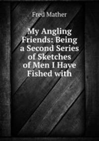 My Angling Friends: Being a Second Series of Sketches of Men I Have Fished with