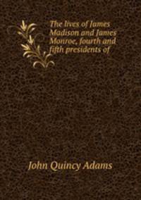 The lives of James Madison and James Monroe, fourth and fifth presidents of .
