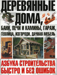 Деревянные дома, бани, печи и камины, гараж, теплица, изгороди, дачная мебель. Азбука строительства быстро и без ошибок