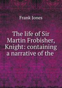 The life of Sir Martin Frobisher, Knight: containing a narrative of the .