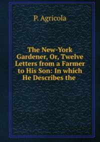 The New-York Gardener, Or, Twelve Letters from a Farmer to His Son: In which He Describes the .